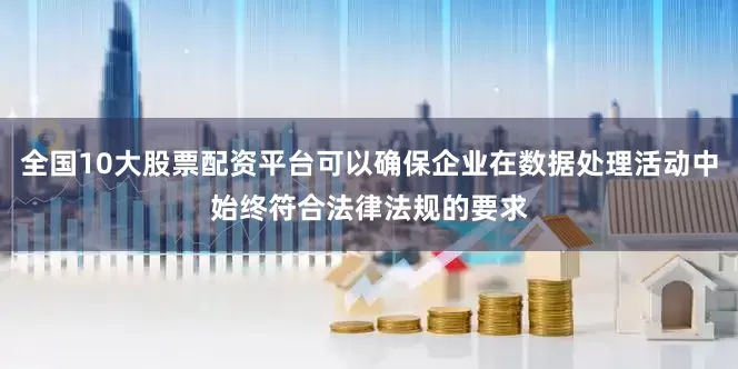 全国10大股票配资平台可以确保企业在数据处理活动中始终符合法律法规的要求