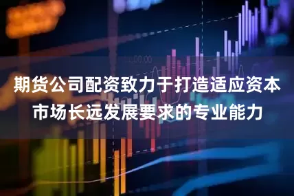 期货公司配资致力于打造适应资本市场长远发展要求的专业能力