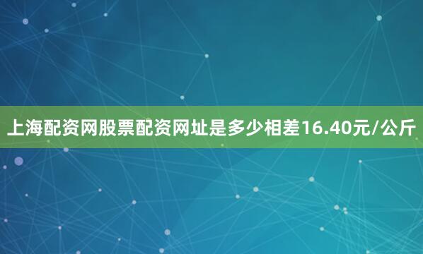 上海配资网股票配资网址是多少相差16.40元/公斤