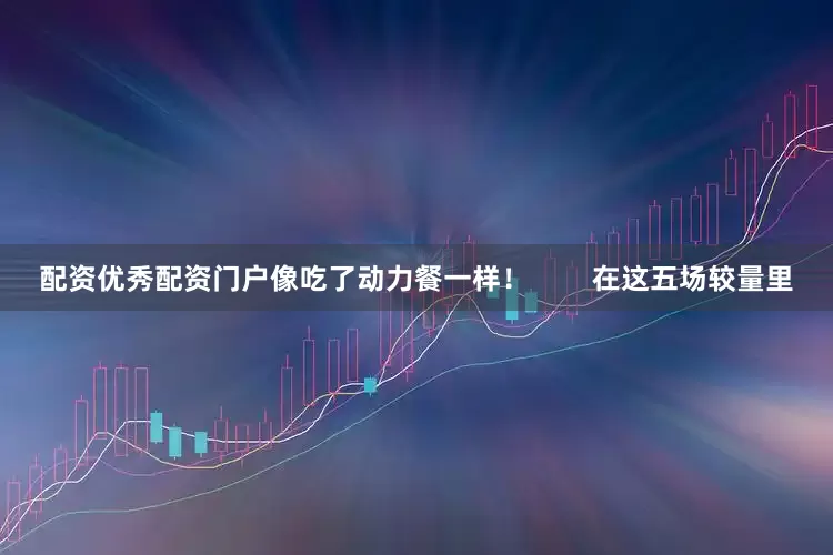 配资优秀配资门户像吃了动力餐一样！        在这五场较量里