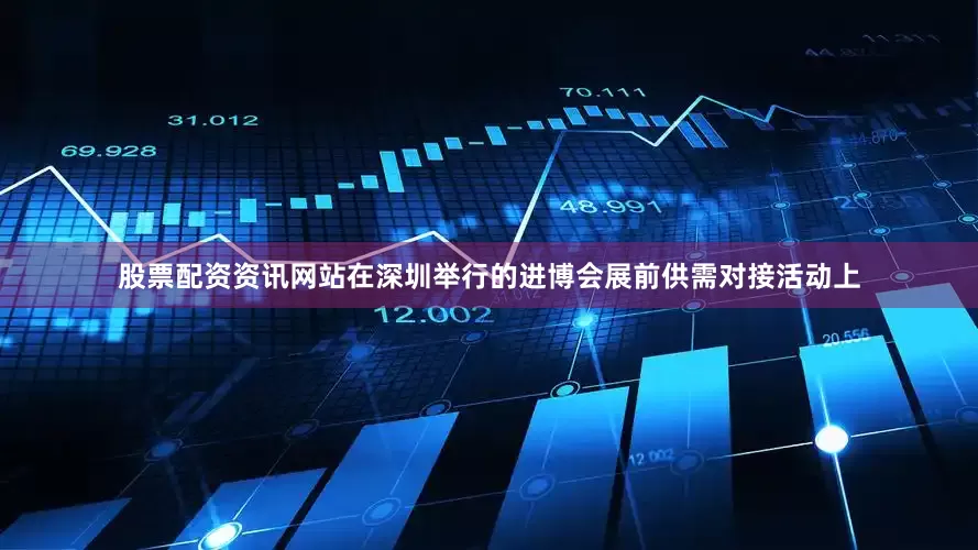 股票配资资讯网站在深圳举行的进博会展前供需对接活动上