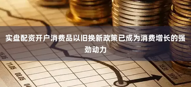 实盘配资开户消费品以旧换新政策已成为消费增长的强劲动力