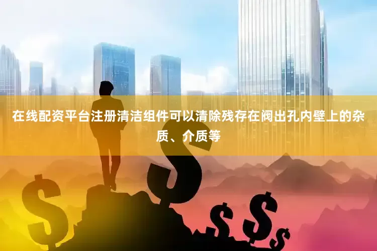 在线配资平台注册清洁组件可以清除残存在阀出孔内壁上的杂质、介质等