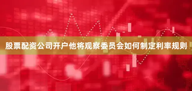 股票配资公司开户他将观察委员会如何制定利率规则