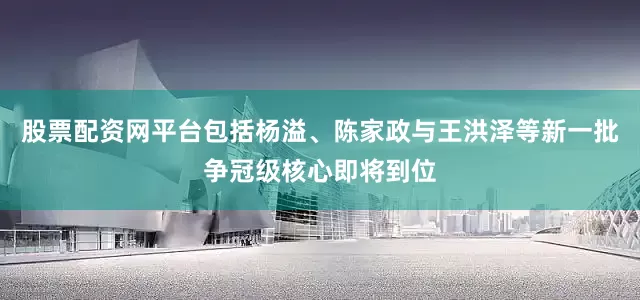 股票配资网平台包括杨溢、陈家政与王洪泽等新一批争冠级核心即将到位