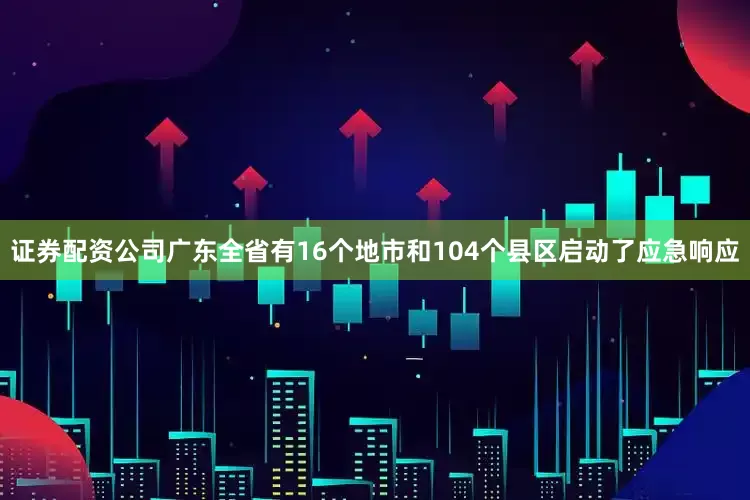 证券配资公司广东全省有16个地市和104个县区启动了应急响应