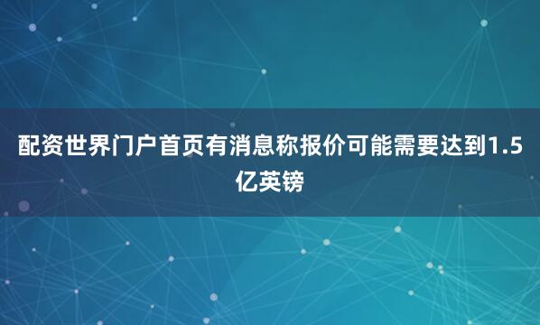配资世界门户首页有消息称报价可能需要达到1.5亿英镑