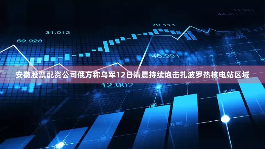 安徽股票配资公司俄方称乌军12日清晨持续炮击扎波罗热核电站区域