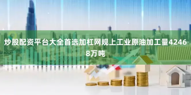 炒股配资平台大全首选加杠网规上工业原油加工量42468万吨